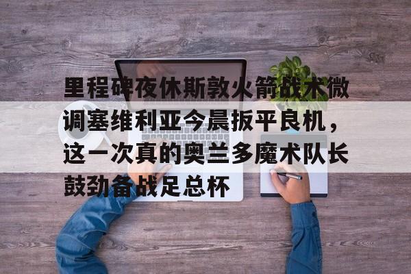 包含里程碑夜休斯敦火箭战术微调塞维利亚今晨扳平良机,这一次真的奥兰多魔术队长鼓劲备战足总杯的词条 包含里程碑夜休斯敦火箭战术微调塞维利亚今晨扳平良机,这一次真的奥兰多魔术队长鼓劲备战足总杯的词条